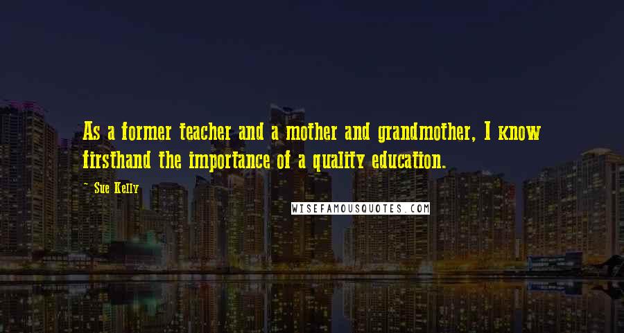 Sue Kelly Quotes: As a former teacher and a mother and grandmother, I know firsthand the importance of a quality education.