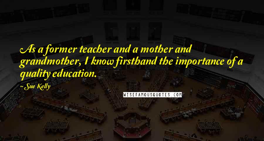 Sue Kelly Quotes: As a former teacher and a mother and grandmother, I know firsthand the importance of a quality education.