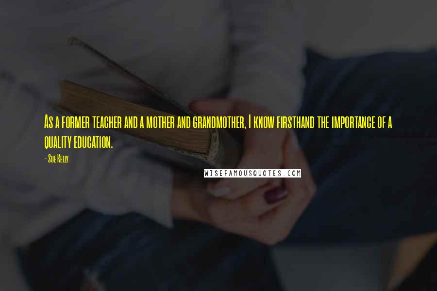 Sue Kelly Quotes: As a former teacher and a mother and grandmother, I know firsthand the importance of a quality education.