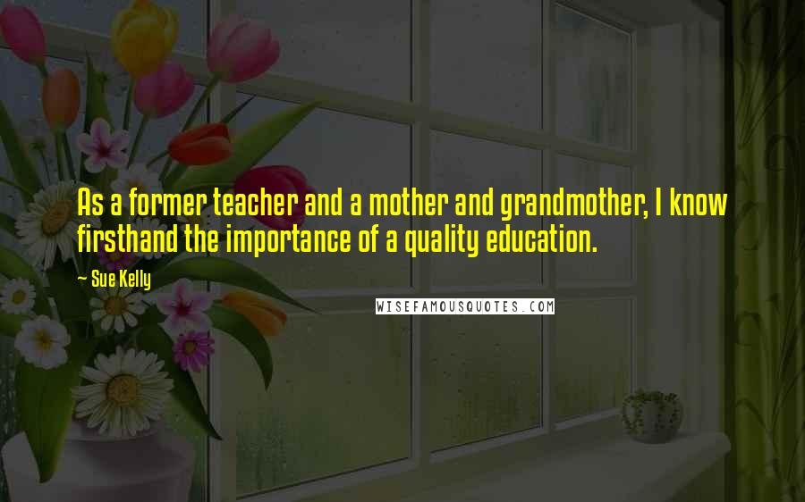 Sue Kelly Quotes: As a former teacher and a mother and grandmother, I know firsthand the importance of a quality education.