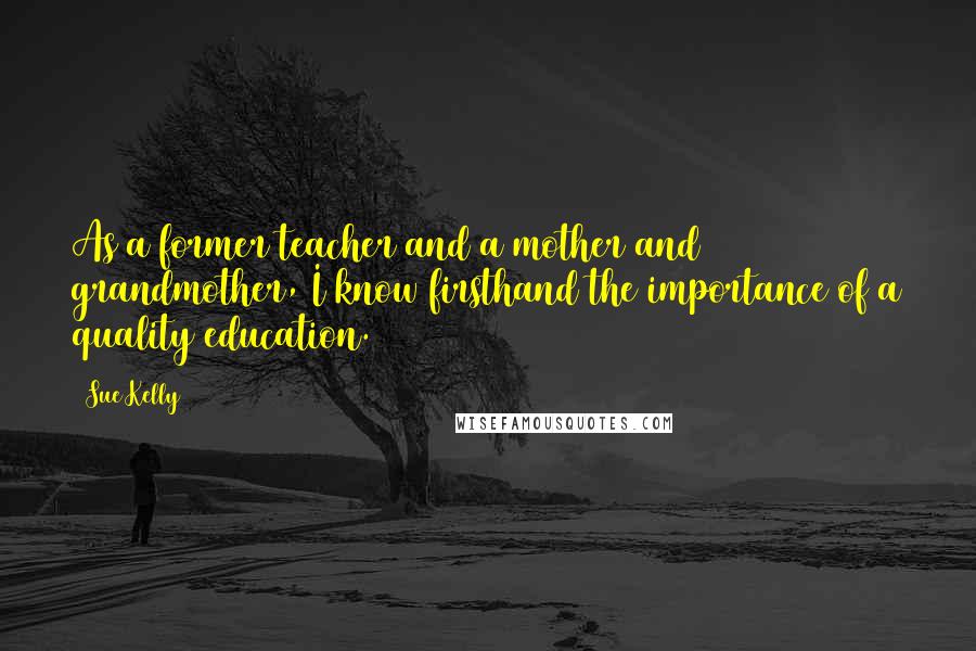 Sue Kelly Quotes: As a former teacher and a mother and grandmother, I know firsthand the importance of a quality education.