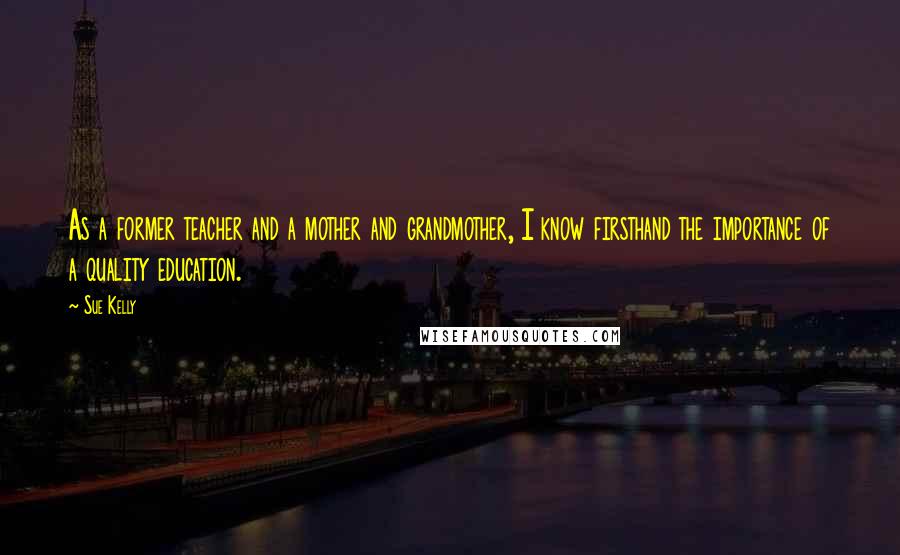 Sue Kelly Quotes: As a former teacher and a mother and grandmother, I know firsthand the importance of a quality education.