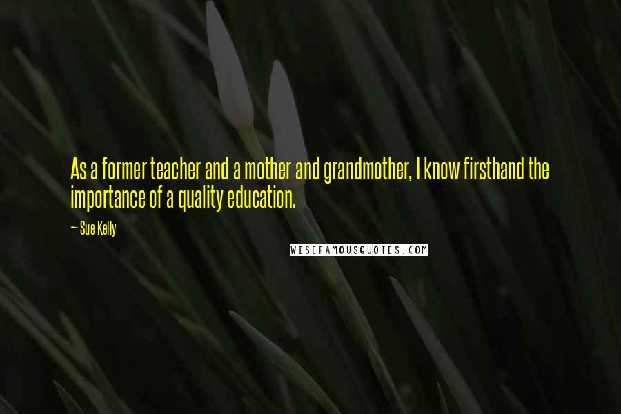 Sue Kelly Quotes: As a former teacher and a mother and grandmother, I know firsthand the importance of a quality education.