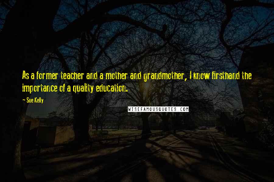 Sue Kelly Quotes: As a former teacher and a mother and grandmother, I know firsthand the importance of a quality education.