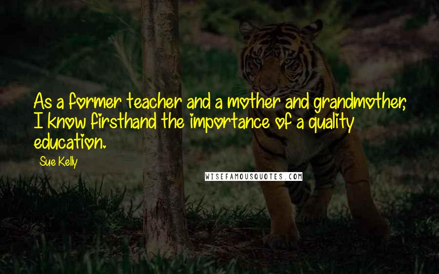 Sue Kelly Quotes: As a former teacher and a mother and grandmother, I know firsthand the importance of a quality education.