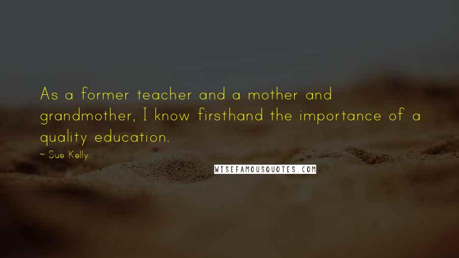 Sue Kelly Quotes: As a former teacher and a mother and grandmother, I know firsthand the importance of a quality education.