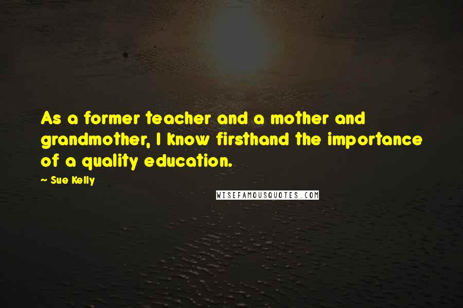 Sue Kelly Quotes: As a former teacher and a mother and grandmother, I know firsthand the importance of a quality education.