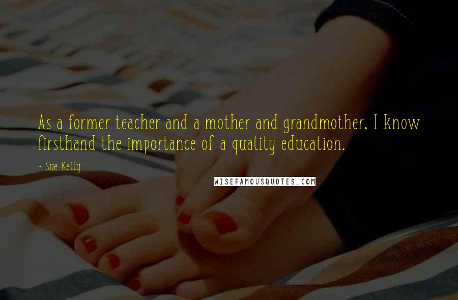 Sue Kelly Quotes: As a former teacher and a mother and grandmother, I know firsthand the importance of a quality education.