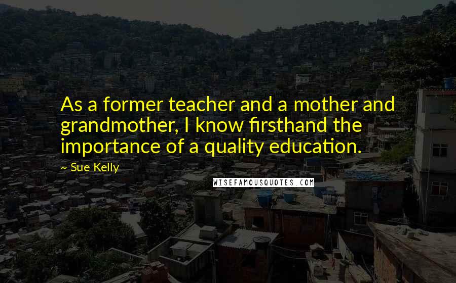 Sue Kelly Quotes: As a former teacher and a mother and grandmother, I know firsthand the importance of a quality education.