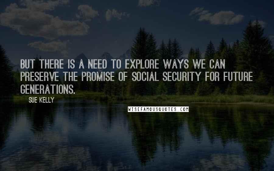 Sue Kelly Quotes: But there is a need to explore ways we can preserve the promise of Social Security for future generations.