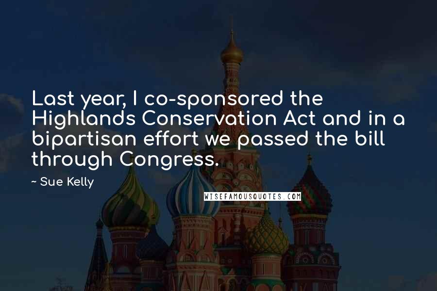 Sue Kelly Quotes: Last year, I co-sponsored the Highlands Conservation Act and in a bipartisan effort we passed the bill through Congress.