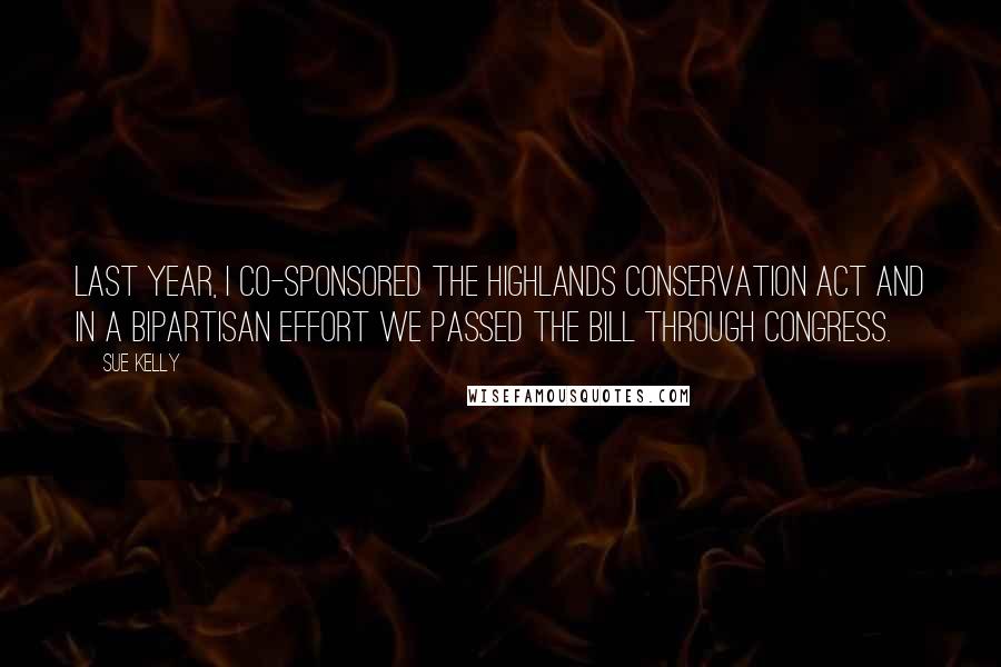 Sue Kelly Quotes: Last year, I co-sponsored the Highlands Conservation Act and in a bipartisan effort we passed the bill through Congress.