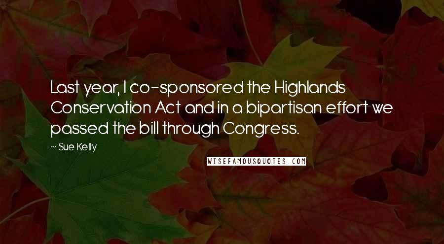 Sue Kelly Quotes: Last year, I co-sponsored the Highlands Conservation Act and in a bipartisan effort we passed the bill through Congress.