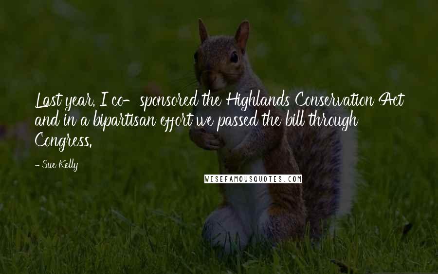 Sue Kelly Quotes: Last year, I co-sponsored the Highlands Conservation Act and in a bipartisan effort we passed the bill through Congress.