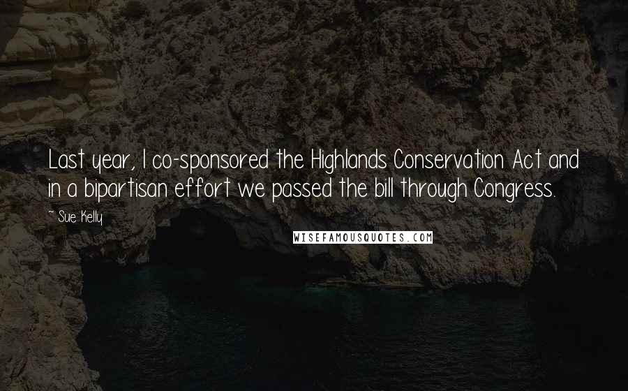 Sue Kelly Quotes: Last year, I co-sponsored the Highlands Conservation Act and in a bipartisan effort we passed the bill through Congress.