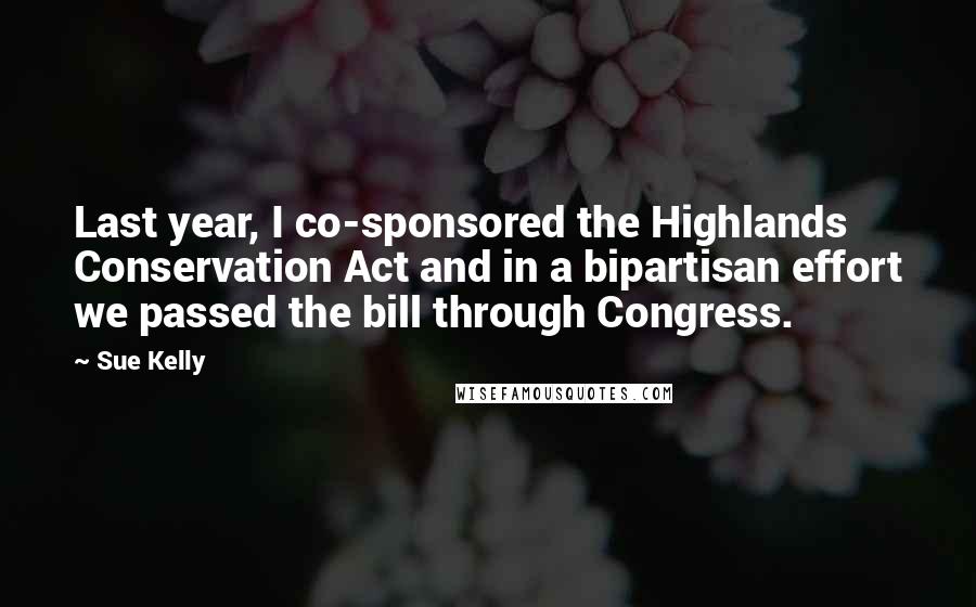 Sue Kelly Quotes: Last year, I co-sponsored the Highlands Conservation Act and in a bipartisan effort we passed the bill through Congress.