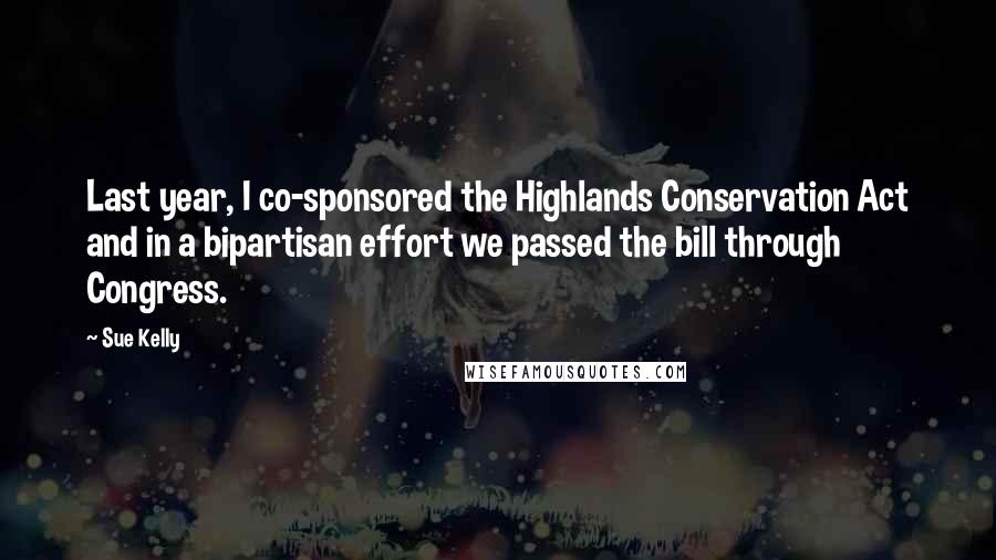 Sue Kelly Quotes: Last year, I co-sponsored the Highlands Conservation Act and in a bipartisan effort we passed the bill through Congress.