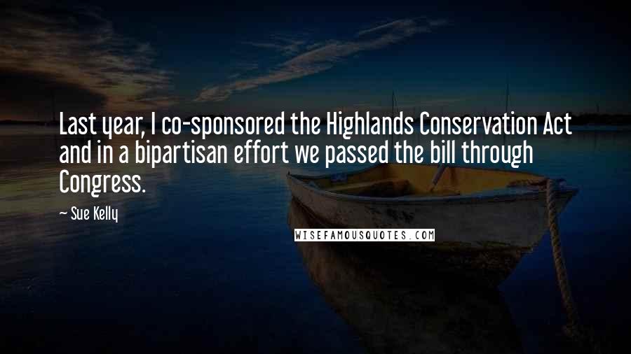 Sue Kelly Quotes: Last year, I co-sponsored the Highlands Conservation Act and in a bipartisan effort we passed the bill through Congress.