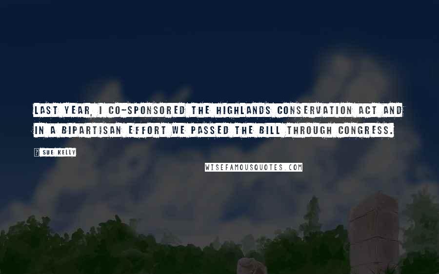 Sue Kelly Quotes: Last year, I co-sponsored the Highlands Conservation Act and in a bipartisan effort we passed the bill through Congress.