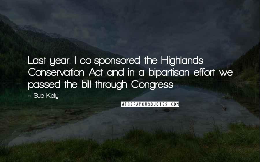 Sue Kelly Quotes: Last year, I co-sponsored the Highlands Conservation Act and in a bipartisan effort we passed the bill through Congress.