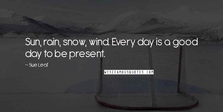Sue Leaf Quotes: Sun, rain, snow, wind. Every day is a good day to be present.
