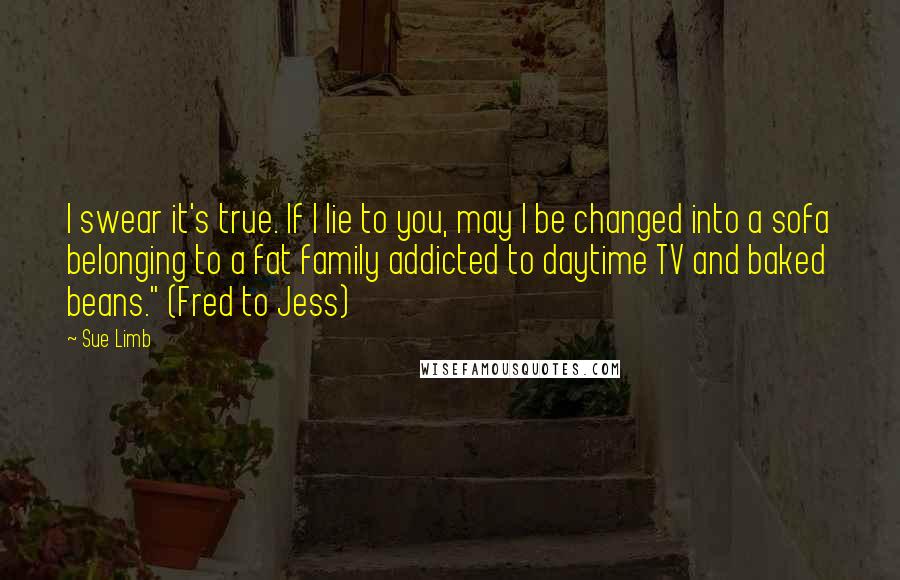 Sue Limb Quotes: I swear it's true. If I lie to you, may I be changed into a sofa belonging to a fat family addicted to daytime TV and baked beans." (Fred to Jess)