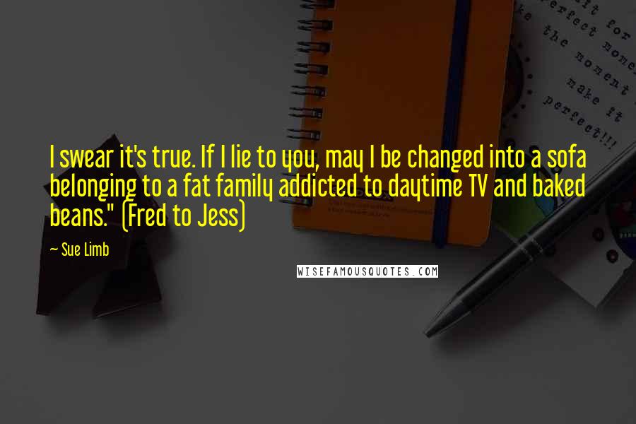 Sue Limb Quotes: I swear it's true. If I lie to you, may I be changed into a sofa belonging to a fat family addicted to daytime TV and baked beans." (Fred to Jess)