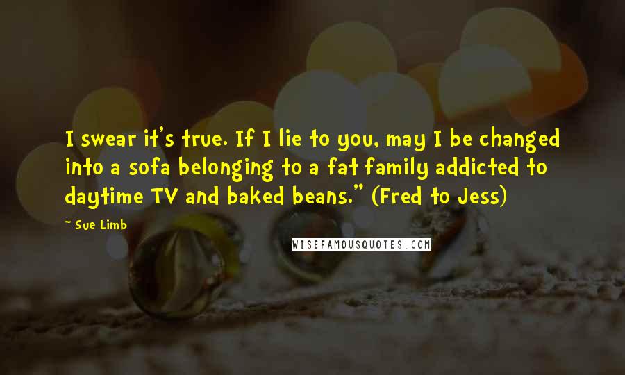 Sue Limb Quotes: I swear it's true. If I lie to you, may I be changed into a sofa belonging to a fat family addicted to daytime TV and baked beans." (Fred to Jess)