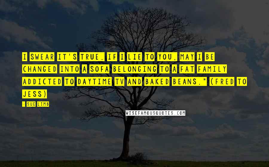 Sue Limb Quotes: I swear it's true. If I lie to you, may I be changed into a sofa belonging to a fat family addicted to daytime TV and baked beans." (Fred to Jess)