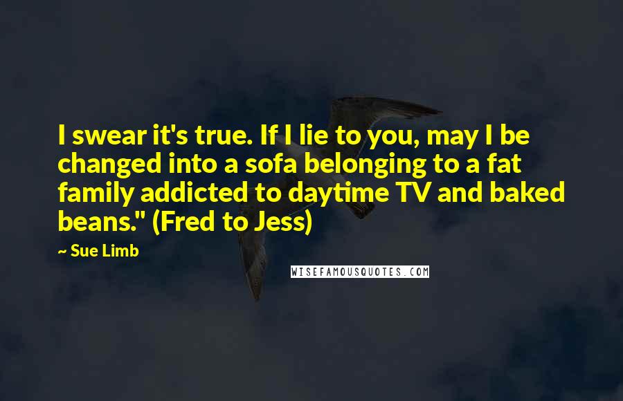 Sue Limb Quotes: I swear it's true. If I lie to you, may I be changed into a sofa belonging to a fat family addicted to daytime TV and baked beans." (Fred to Jess)