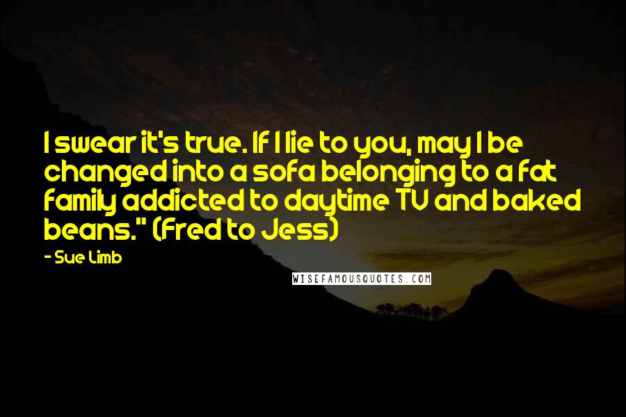 Sue Limb Quotes: I swear it's true. If I lie to you, may I be changed into a sofa belonging to a fat family addicted to daytime TV and baked beans." (Fred to Jess)