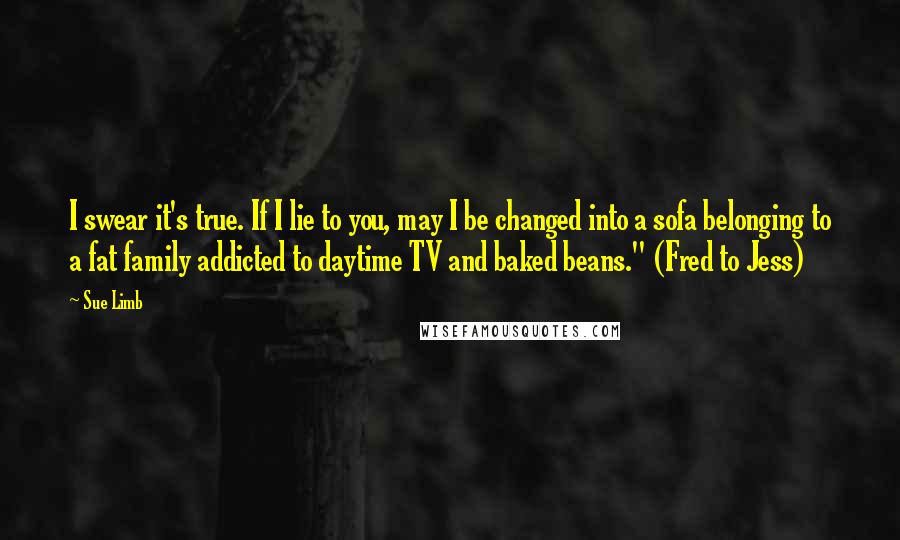 Sue Limb Quotes: I swear it's true. If I lie to you, may I be changed into a sofa belonging to a fat family addicted to daytime TV and baked beans." (Fred to Jess)