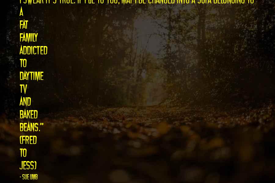 Sue Limb Quotes: I swear it's true. If I lie to you, may I be changed into a sofa belonging to a fat family addicted to daytime TV and baked beans." (Fred to Jess)