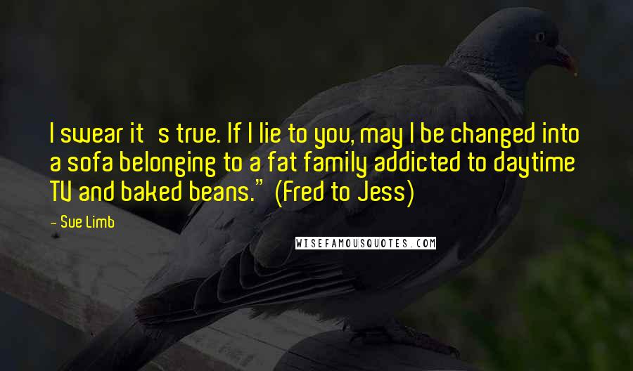 Sue Limb Quotes: I swear it's true. If I lie to you, may I be changed into a sofa belonging to a fat family addicted to daytime TV and baked beans." (Fred to Jess)