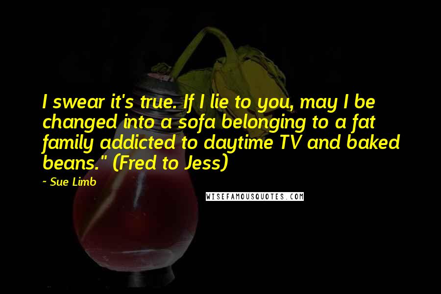 Sue Limb Quotes: I swear it's true. If I lie to you, may I be changed into a sofa belonging to a fat family addicted to daytime TV and baked beans." (Fred to Jess)