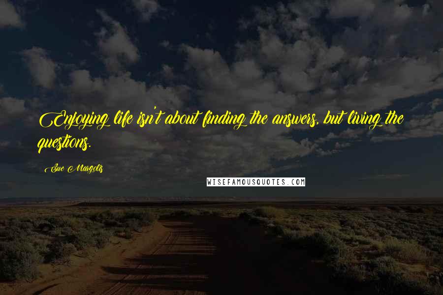 Sue Margolis Quotes: Enjoying life isn't about finding the answers, but living the questions.