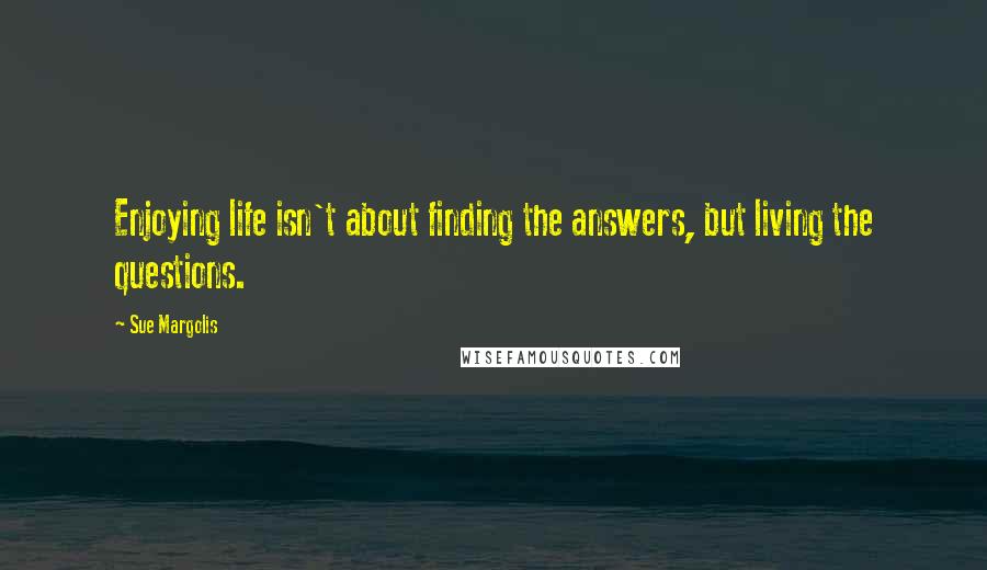 Sue Margolis Quotes: Enjoying life isn't about finding the answers, but living the questions.