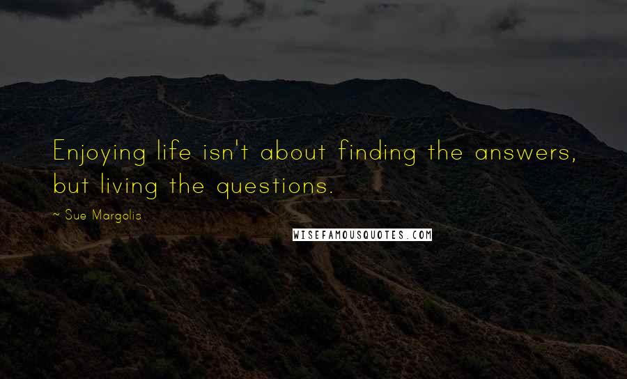 Sue Margolis Quotes: Enjoying life isn't about finding the answers, but living the questions.