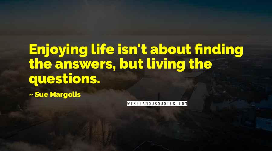 Sue Margolis Quotes: Enjoying life isn't about finding the answers, but living the questions.