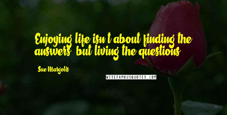 Sue Margolis Quotes: Enjoying life isn't about finding the answers, but living the questions.