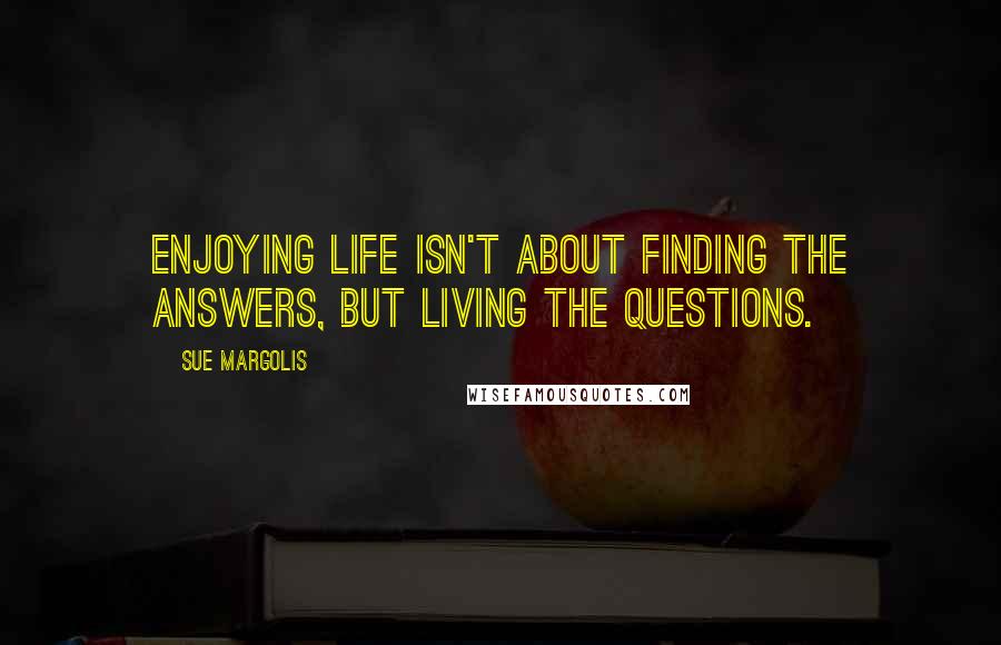 Sue Margolis Quotes: Enjoying life isn't about finding the answers, but living the questions.