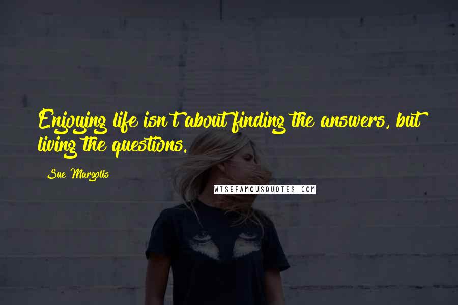 Sue Margolis Quotes: Enjoying life isn't about finding the answers, but living the questions.