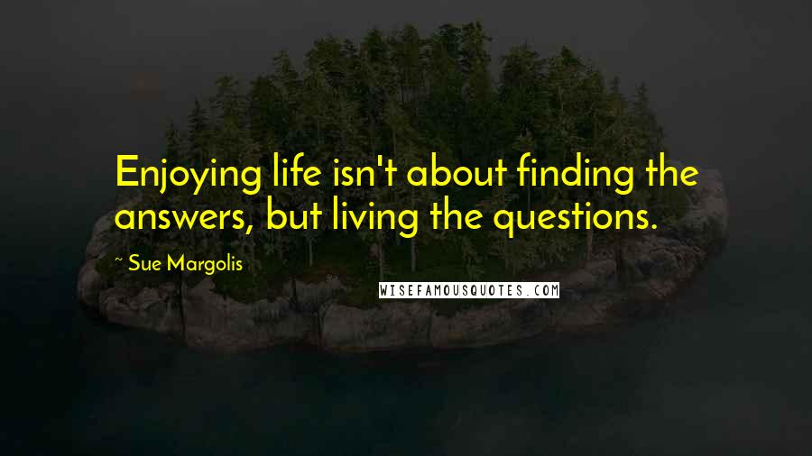 Sue Margolis Quotes: Enjoying life isn't about finding the answers, but living the questions.