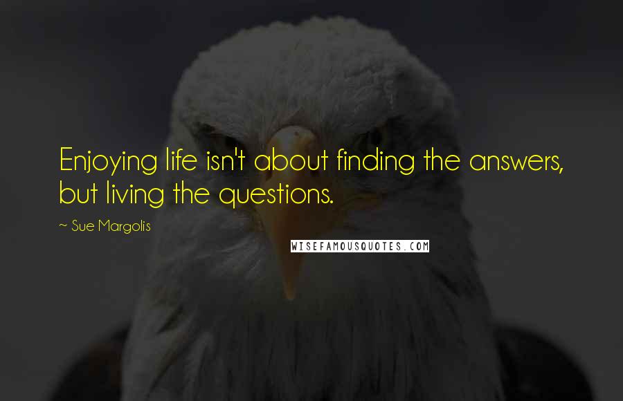 Sue Margolis Quotes: Enjoying life isn't about finding the answers, but living the questions.