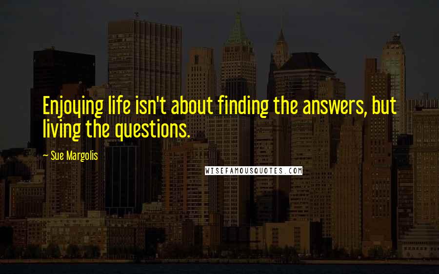 Sue Margolis Quotes: Enjoying life isn't about finding the answers, but living the questions.