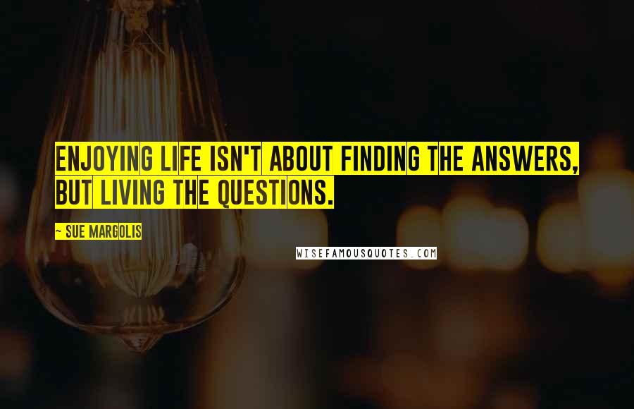 Sue Margolis Quotes: Enjoying life isn't about finding the answers, but living the questions.