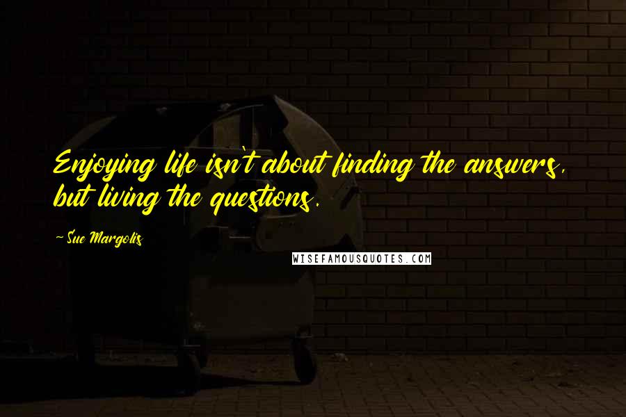 Sue Margolis Quotes: Enjoying life isn't about finding the answers, but living the questions.