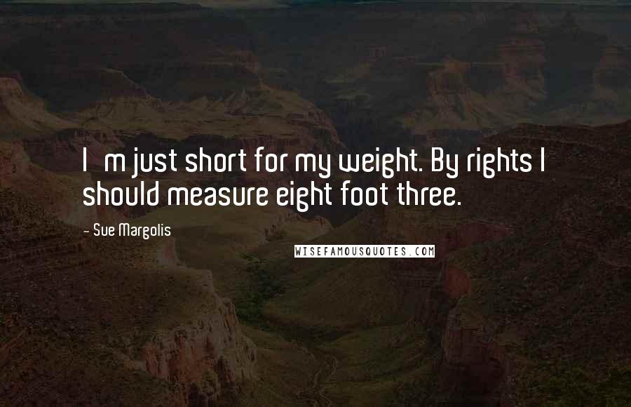 Sue Margolis Quotes: I'm just short for my weight. By rights I should measure eight foot three.