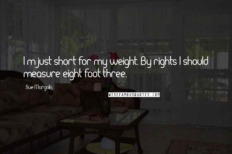 Sue Margolis Quotes: I'm just short for my weight. By rights I should measure eight foot three.