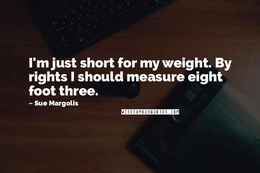 Sue Margolis Quotes: I'm just short for my weight. By rights I should measure eight foot three.